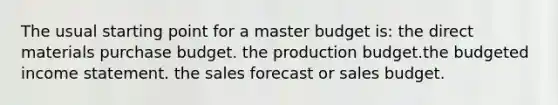 The usual starting point for a master budget is: the direct materials purchase budget. the production budget.the budgeted income statement. the sales forecast or sales budget.