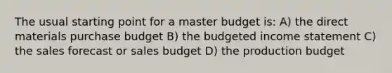 The usual starting point for a master budget is: A) the direct materials purchase budget B) the budgeted income statement C) the sales forecast or sales budget D) the production budget