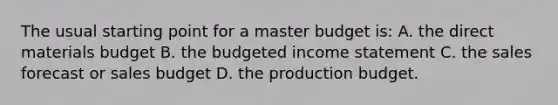 The usual starting point for a master budget is: A. the direct materials budget B. the budgeted income statement C. the sales forecast or sales budget D. the production budget.