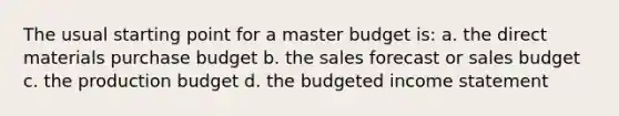 The usual starting point for a master budget is: a. the direct materials purchase budget b. the sales forecast or sales budget c. the production budget d. the budgeted income statement