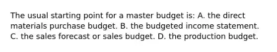 The usual starting point for a master budget is: A. the direct materials purchase budget. B. the <a href='https://www.questionai.com/knowledge/kWVg0aX6D7-budgeted-income-statement' class='anchor-knowledge'>budgeted income statement</a>. C. the sales forecast or sales budget. D. the production budget.