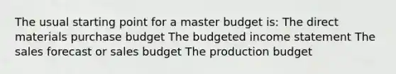 The usual starting point for a master budget is: The direct materials purchase budget The budgeted income statement The sales forecast or sales budget The production budget