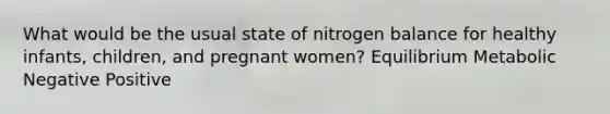 What would be the usual state of nitrogen balance for healthy infants, children, and pregnant women? Equilibrium Metabolic Negative Positive