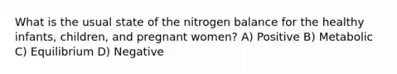 What is the usual state of the nitrogen balance for the healthy infants, children, and pregnant women? A) Positive B) Metabolic C) Equilibrium D) Negative