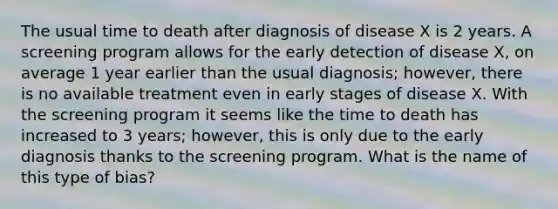 The usual time to death after diagnosis of disease X is 2 years. A screening program allows for the early detection of disease X, on average 1 year earlier than the usual diagnosis; however, there is no available treatment even in early stages of disease X. With the screening program it seems like the time to death has increased to 3 years; however, this is only due to the early diagnosis thanks to the screening program. What is the name of this type of bias?