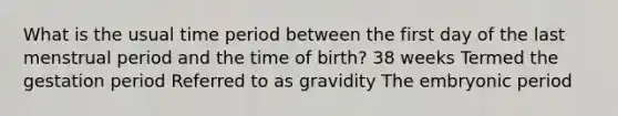 What is the usual time period between the first day of the last menstrual period and the time of birth? 38 weeks Termed the gestation period Referred to as gravidity The embryonic period