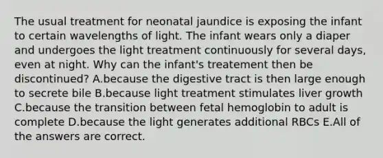 The usual treatment for neonatal jaundice is exposing the infant to certain wavelengths of light. The infant wears only a diaper and undergoes the light treatment continuously for several days, even at night. Why can the infant's treatement then be discontinued? A.because the digestive tract is then large enough to secrete bile B.because light treatment stimulates liver growth C.because the transition between fetal hemoglobin to adult is complete D.because the light generates additional RBCs E.All of the answers are correct.