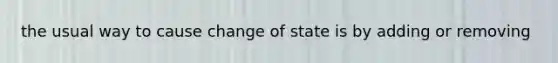 the usual way to cause change of state is by adding or removing