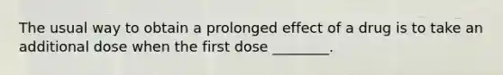 The usual way to obtain a prolonged effect of a drug is to take an additional dose when the first dose ________.