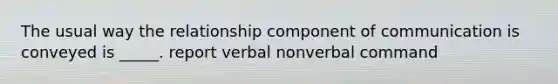 The usual way the relationship component of communication is conveyed is _____. report verbal nonverbal command