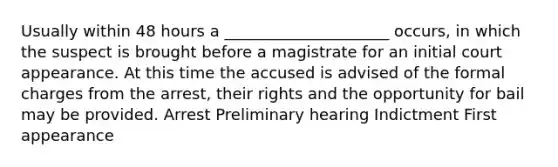 Usually within 48 hours a _____________________ occurs, in which the suspect is brought before a magistrate for an initial court appearance. At this time the accused is advised of the formal charges from the arrest, their rights and the opportunity for bail may be provided. Arrest Preliminary hearing Indictment First appearance