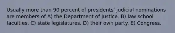 Usually more than 90 percent of presidentsʹ judicial nominations are members of A) the Department of Justice. B) law school faculties. C) state legislatures. D) their own party. E) Congress.