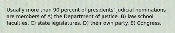 Usually <a href='https://www.questionai.com/knowledge/keWHlEPx42-more-than' class='anchor-knowledge'>more than</a> 90 percent of presidents' judicial nominations are members of A) the Department of Justice. B) law school faculties. C) state legislatures. D) their own party. E) Congress.