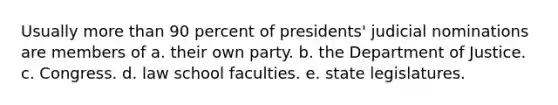 Usually more than 90 percent of presidents' judicial nominations are members of a. their own party. b. the Department of Justice. c. Congress. d. law school faculties. e. state legislatures.