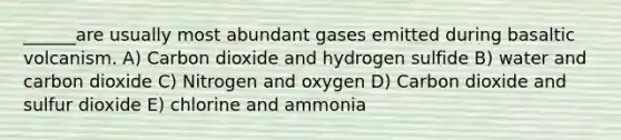 ______are usually most abundant gases emitted during basaltic volcanism. A) Carbon dioxide and hydrogen sulfide B) water and carbon dioxide C) Nitrogen and oxygen D) Carbon dioxide and sulfur dioxide E) chlorine and ammonia