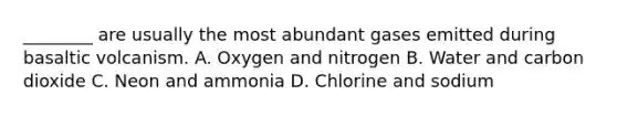 ________ are usually the most abundant gases emitted during basaltic volcanism. A. Oxygen and nitrogen B. Water and carbon dioxide C. Neon and ammonia D. Chlorine and sodium