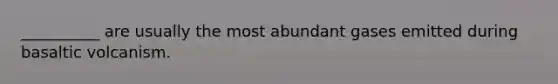 __________ are usually the most abundant gases emitted during basaltic volcanism.