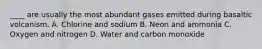 ____ are usually the most abundant gases emitted during basaltic volcanism. A. Chlorine and sodium B. Neon and ammonia C. Oxygen and nitrogen D. Water and carbon monoxide