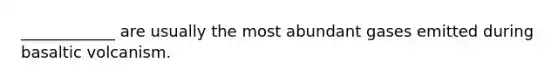 ____________ are usually the most abundant gases emitted during basaltic volcanism.