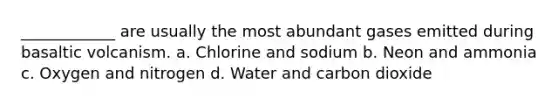 ____________ are usually the most abundant gases emitted during basaltic volcanism. a. Chlorine and sodium b. Neon and ammonia c. Oxygen and nitrogen d. Water and carbon dioxide