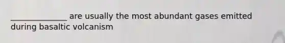 ______________ are usually the most abundant gases emitted during basaltic volcanism