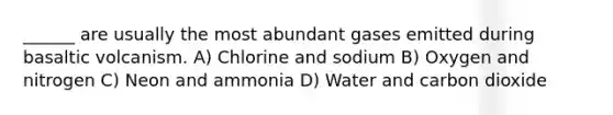 ______ are usually the most abundant gases emitted during basaltic volcanism. A) Chlorine and sodium B) Oxygen and nitrogen C) Neon and ammonia D) Water and carbon dioxide
