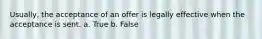 Usually, the acceptance of an offer is legally effective when the acceptance is sent. a. True b. False