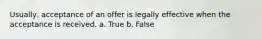 Usually, acceptance of an offer is legally effective when the acceptance is received. a. True b. False