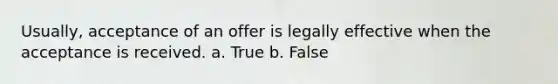 Usually, acceptance of an offer is legally effective when the acceptance is received. a. True b. False