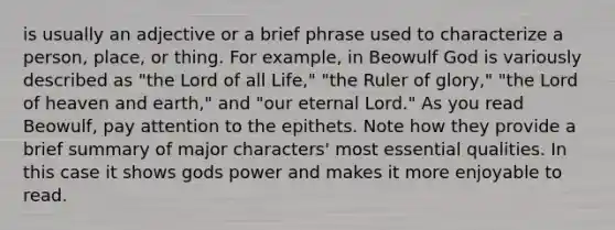 is usually an adjective or a brief phrase used to characterize a person, place, or thing. For example, in Beowulf God is variously described as "the Lord of all Life," "the Ruler of glory," "the Lord of heaven and earth," and "our eternal Lord." As you read Beowulf, pay attention to the epithets. Note how they provide a brief summary of major characters' most essential qualities. In this case it shows gods power and makes it more enjoyable to read.