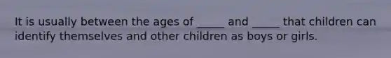 It is usually between the ages of _____ and _____ that children can identify themselves and other children as boys or girls.