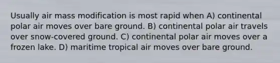 Usually air mass modification is most rapid when A) continental polar air moves over bare ground. B) continental polar air travels over snow-covered ground. C) continental polar air moves over a frozen lake. D) maritime tropical air moves over bare ground.