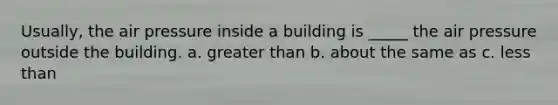 Usually, the air pressure inside a building is _____ the air pressure outside the building. a. <a href='https://www.questionai.com/knowledge/ktgHnBD4o3-greater-than' class='anchor-knowledge'>greater than</a> b. about the same as c. <a href='https://www.questionai.com/knowledge/k7BtlYpAMX-less-than' class='anchor-knowledge'>less than</a>