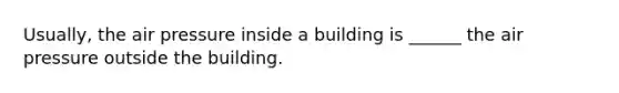 Usually, the air pressure inside a building is ______ the air pressure outside the building.