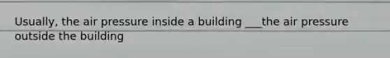 Usually, the air pressure inside a building ___the air pressure outside the building