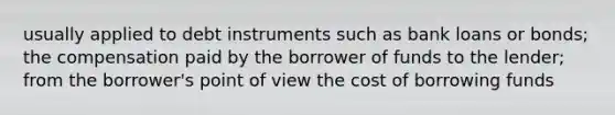 usually applied to debt instruments such as bank loans or bonds; the compensation paid by the borrower of funds to the lender; from the borrower's point of view the cost of borrowing funds