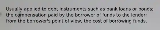 Usually applied to debt instruments such as bank loans or bonds; the compensation paid by the borrower of funds to the lender; from the borrower's point of view, the cost of borrowing funds.