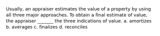 Usually, an appraiser estimates the value of a property by using all three major approaches. To obtain a final estimate of value, the appraiser _______ the three indications of value. a. amortizes b. averages c. finalizes d. reconciles