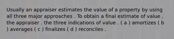 Usually an appraiser estimates the value of a property by using all three major approaches . To obtain a final estimate of value , the appraiser . the three indications of value . ( a ) amortizes ( b ) averages ( c ) finalizes ( d ) reconciles .