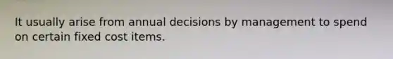 It usually arise from annual decisions by management to spend on certain fixed cost items.