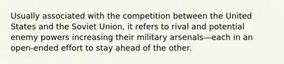 Usually associated with the competition between the United States and the Soviet Union, it refers to rival and potential enemy powers increasing their military arsenals—each in an open-ended effort to stay ahead of the other.