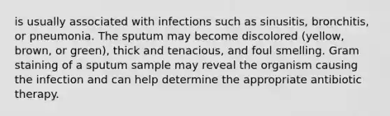 is usually associated with infections such as sinusitis, bronchitis, or pneumonia. The sputum may become discolored (yellow, brown, or green), thick and tenacious, and foul smelling. Gram staining of a sputum sample may reveal the organism causing the infection and can help determine the appropriate antibiotic therapy.