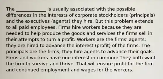 The _____________ is usually associated with the possible differences in the interests of corporate stockholders (principals) and the executives (agents) they hire. But this problem extends to all paid employees. Firms hire workers because they are needed to help produce the goods and services the firms sell in their attempts to turn a profit. Workers are the firms' agents; they are hired to advance the interest (profit) of the firms. The principals are the firms; they hire agents to advance their goals. Firms and workers have one interest in common: They both want the firm to survive and thrive. That will ensure profit for the firm and continued employment and wages for the workers.