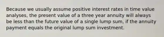 Because we usually assume positive interest rates in time value analyses, the present value of a three year annuity will always be less than the future value of a single lump sum, if the annuity payment equals the original lump sum investment.