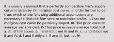 It is usually assumed that a perfectly competitive firm's supply curve is given by its marginal cost curve. In order for this to be true, which of the following additional assumptions are necessary? I.That the firm seek to maximize profits. II.That the marginal cost curve be positively sloped. III.That price exceeds average variable cost. IV.That price exceeds average total cost. a. All of the above. b. I and II but not III and IV. c. I and III but not II and IV. d. I and II only.e. I, II and III, but not IV.