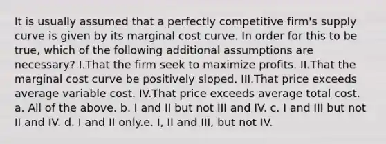 It is usually assumed that a perfectly competitive firm's supply curve is given by its marginal cost curve. In order for this to be true, which of the following additional assumptions are necessary? I.That the firm seek to maximize profits. II.That the marginal cost curve be positively sloped. III.That price exceeds average variable cost. IV.That price exceeds average total cost. a. All of the above. b. I and II but not III and IV. c. I and III but not II and IV. d. I and II only.e. I, II and III, but not IV.