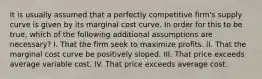 It is usually assumed that a perfectly competitive firm's supply curve is given by its marginal cost curve. In order for this to be true, which of the following additional assumptions are necessary? I. That the firm seek to maximize profits. II. That the marginal cost curve be positively sloped. III. That price exceeds average variable cost. IV. That price exceeds average cost.