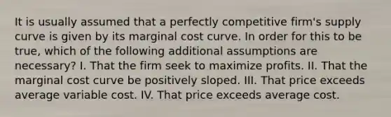 It is usually assumed that a perfectly competitive firm's supply curve is given by its marginal cost curve. In order for this to be true, which of the following additional assumptions are necessary? I. That the firm seek to maximize profits. II. That the marginal cost curve be positively sloped. III. That price exceeds average variable cost. IV. That price exceeds average cost.