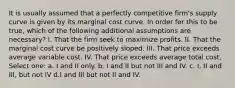 It is usually assumed that a perfectly competitive firm's supply curve is given by its marginal cost curve. In order for this to be true, which of the following additional assumptions are necessary? I. That the firm seek to maximize profits. II. That the marginal cost curve be positively sloped. III. That price exceeds average variable cost. IV. That price exceeds average total cost. Select one: a. I and II only. b. I and II but not III and IV. c. I, II and III, but not IV d.I and III but not II and IV.