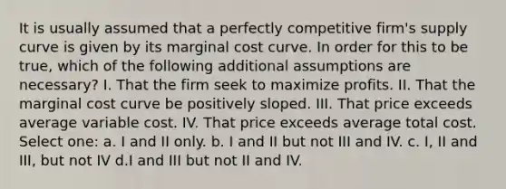 It is usually assumed that a perfectly competitive firm's supply curve is given by its marginal cost curve. In order for this to be true, which of the following additional assumptions are necessary? I. That the firm seek to maximize profits. II. That the marginal cost curve be positively sloped. III. That price exceeds average variable cost. IV. That price exceeds average total cost. Select one: a. I and II only. b. I and II but not III and IV. c. I, II and III, but not IV d.I and III but not II and IV.